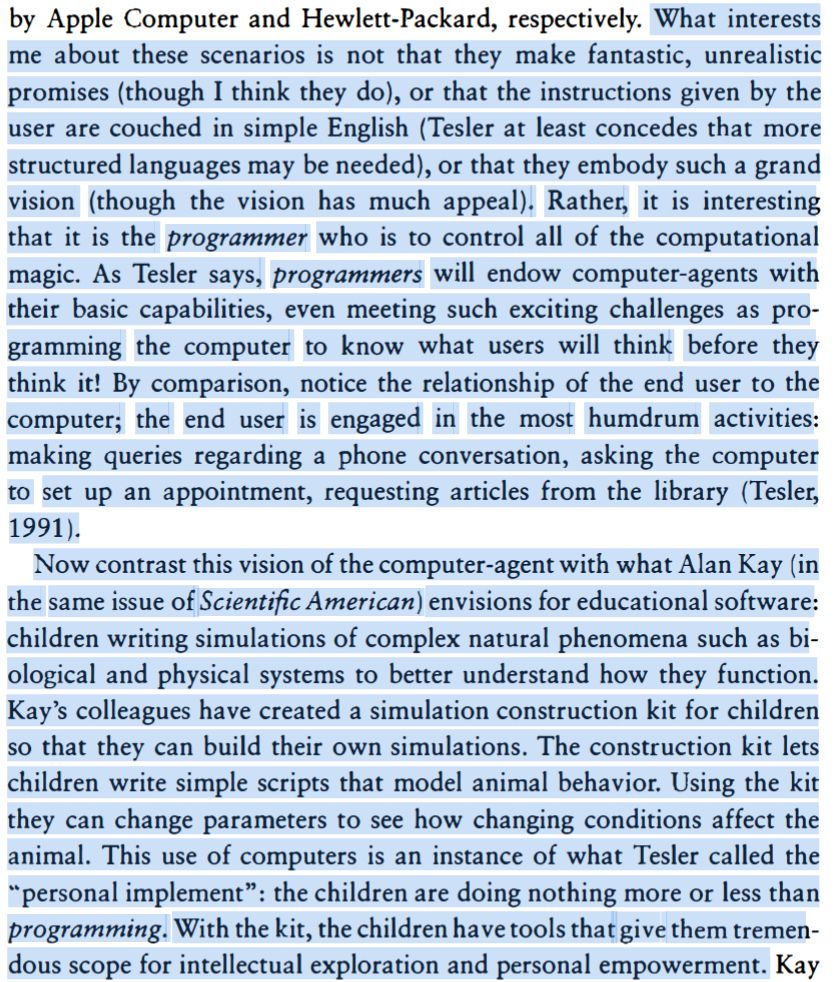 Screenshot of text from introduction. What interests me about these scenarios is not that they make fantastic, unrealistic promises (though I think they do), or that the instructions given by the user are couched in simple English (Tesler at least concedes that more structured languages may be needed), or that they embody such a grand vision (though the vision has much appeal). Rather, it is interesting that it is the programmer who is to control all of the computational magic. As Tesler says, programmers will endow computer-agents with their basic capabilities, even meeting such exciting challenges as programming the computer to know what users will think before they think it! By comparison, notice the relationship of the end user to the computer; the end user is engaged in the most humdrum activities: making queries regarding a phone conversation, asking the computer to set up an appointment, requesting articles from the library (Tesler, 1991). Now contrast this vision of the computer-agent with what Alan Kay (in the same issue of Scientific American) envisions for educational software: children writing simulations of complex natural phenomena such as biological and physical systems to better understand how they function. Kay's colleagues have created a simulation construction kit for children so that they can build their own simulations. The construction kit lets children write simple scripts that model animal behavior. Using the kit they can change parameters to see how changing conditions affect the animal. This use of computers is an instance of what Tesler called the personal implement: the children are doing nothing more or less than programming. With the kit, the children have tools that give them tremendous scope for intellectual exploration and personal empowerment.